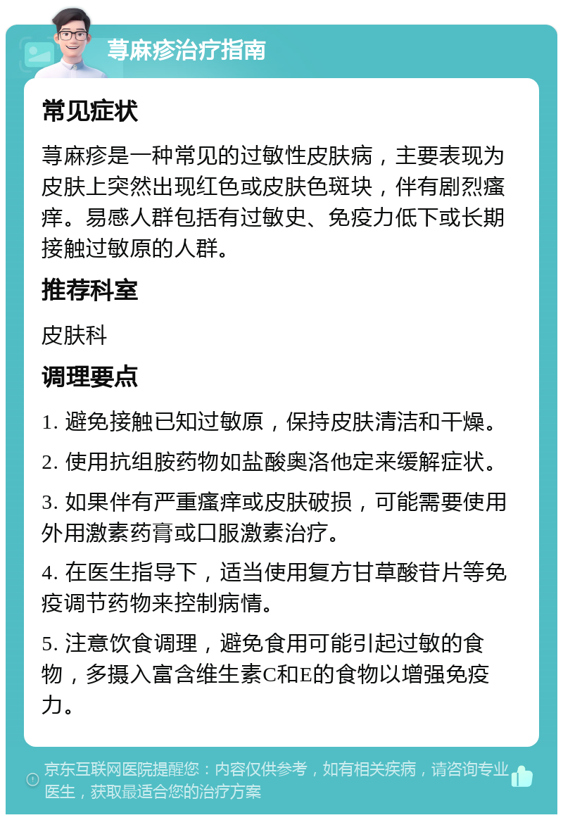 荨麻疹治疗指南 常见症状 荨麻疹是一种常见的过敏性皮肤病，主要表现为皮肤上突然出现红色或皮肤色斑块，伴有剧烈瘙痒。易感人群包括有过敏史、免疫力低下或长期接触过敏原的人群。 推荐科室 皮肤科 调理要点 1. 避免接触已知过敏原，保持皮肤清洁和干燥。 2. 使用抗组胺药物如盐酸奥洛他定来缓解症状。 3. 如果伴有严重瘙痒或皮肤破损，可能需要使用外用激素药膏或口服激素治疗。 4. 在医生指导下，适当使用复方甘草酸苷片等免疫调节药物来控制病情。 5. 注意饮食调理，避免食用可能引起过敏的食物，多摄入富含维生素C和E的食物以增强免疫力。