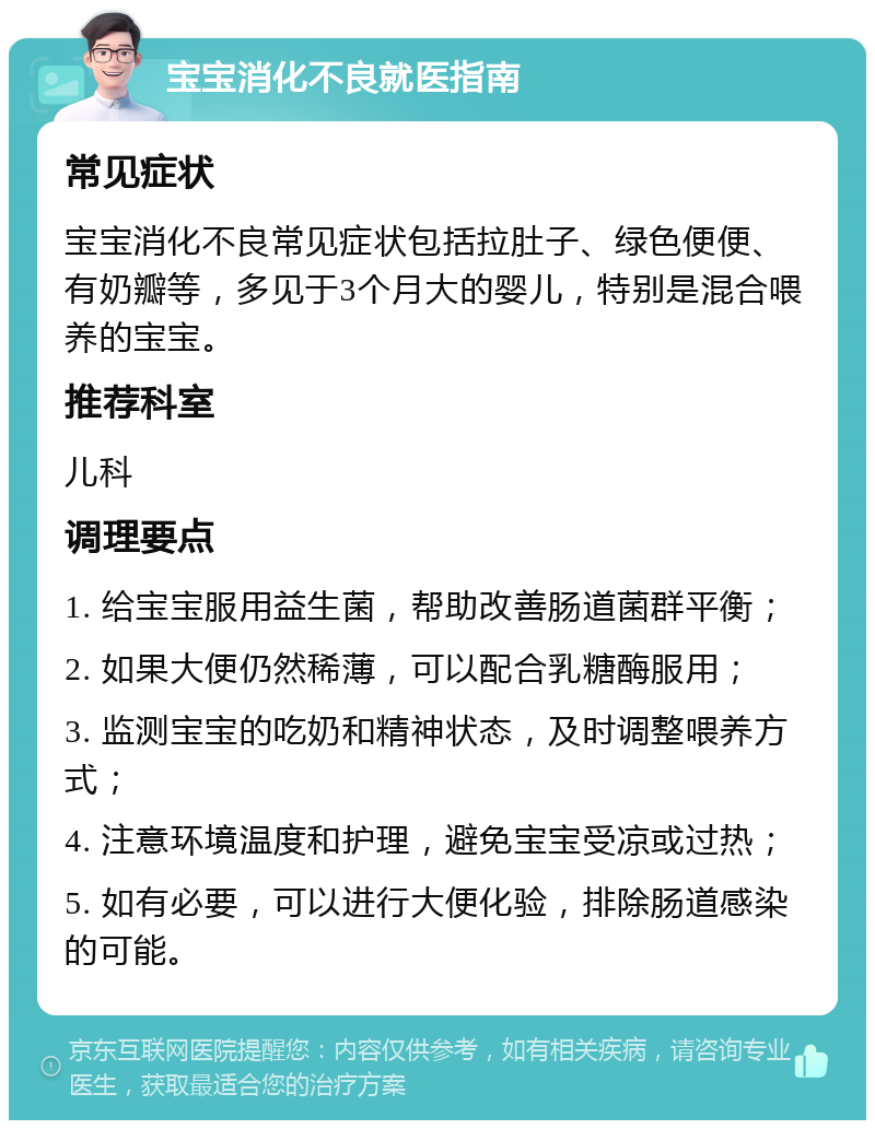 宝宝消化不良就医指南 常见症状 宝宝消化不良常见症状包括拉肚子、绿色便便、有奶瓣等，多见于3个月大的婴儿，特别是混合喂养的宝宝。 推荐科室 儿科 调理要点 1. 给宝宝服用益生菌，帮助改善肠道菌群平衡； 2. 如果大便仍然稀薄，可以配合乳糖酶服用； 3. 监测宝宝的吃奶和精神状态，及时调整喂养方式； 4. 注意环境温度和护理，避免宝宝受凉或过热； 5. 如有必要，可以进行大便化验，排除肠道感染的可能。