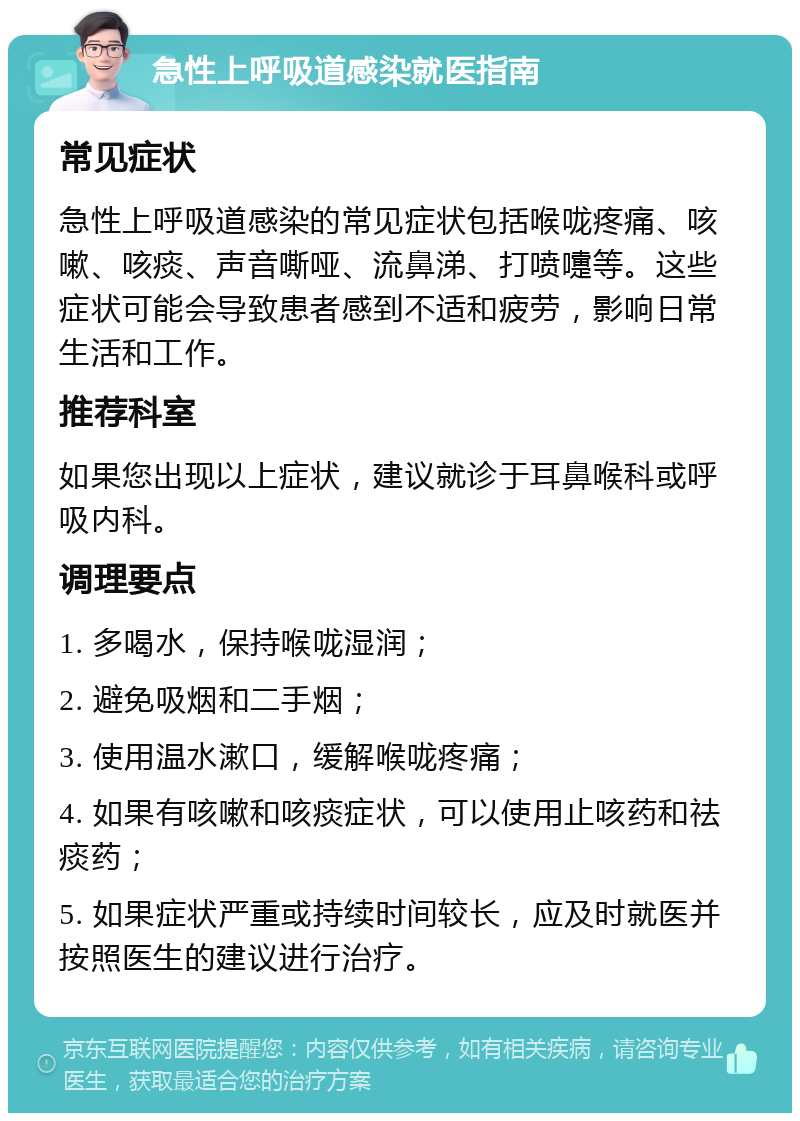 急性上呼吸道感染就医指南 常见症状 急性上呼吸道感染的常见症状包括喉咙疼痛、咳嗽、咳痰、声音嘶哑、流鼻涕、打喷嚏等。这些症状可能会导致患者感到不适和疲劳，影响日常生活和工作。 推荐科室 如果您出现以上症状，建议就诊于耳鼻喉科或呼吸内科。 调理要点 1. 多喝水，保持喉咙湿润； 2. 避免吸烟和二手烟； 3. 使用温水漱口，缓解喉咙疼痛； 4. 如果有咳嗽和咳痰症状，可以使用止咳药和祛痰药； 5. 如果症状严重或持续时间较长，应及时就医并按照医生的建议进行治疗。