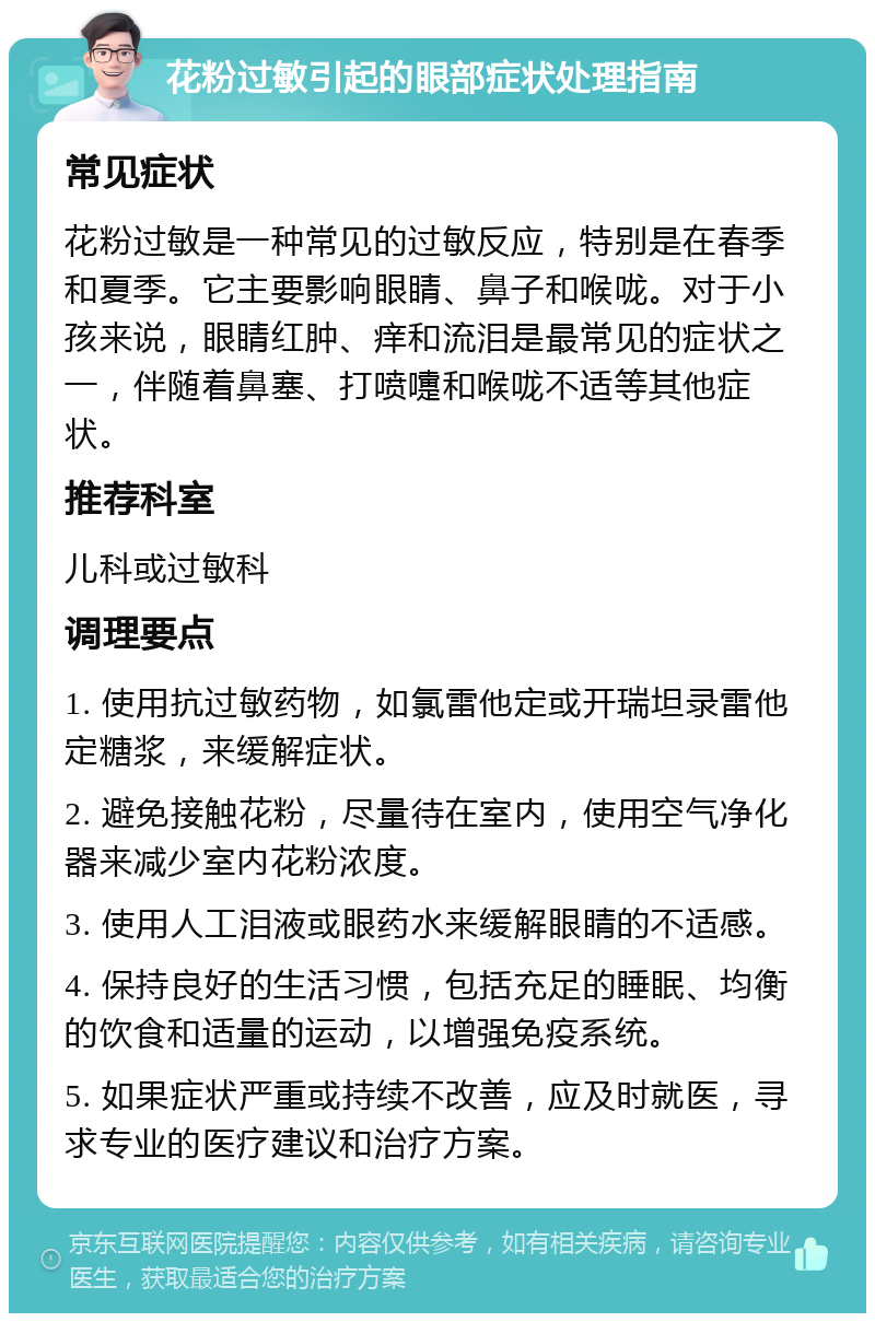 花粉过敏引起的眼部症状处理指南 常见症状 花粉过敏是一种常见的过敏反应，特别是在春季和夏季。它主要影响眼睛、鼻子和喉咙。对于小孩来说，眼睛红肿、痒和流泪是最常见的症状之一，伴随着鼻塞、打喷嚏和喉咙不适等其他症状。 推荐科室 儿科或过敏科 调理要点 1. 使用抗过敏药物，如氯雷他定或开瑞坦录雷他定糖浆，来缓解症状。 2. 避免接触花粉，尽量待在室内，使用空气净化器来减少室内花粉浓度。 3. 使用人工泪液或眼药水来缓解眼睛的不适感。 4. 保持良好的生活习惯，包括充足的睡眠、均衡的饮食和适量的运动，以增强免疫系统。 5. 如果症状严重或持续不改善，应及时就医，寻求专业的医疗建议和治疗方案。