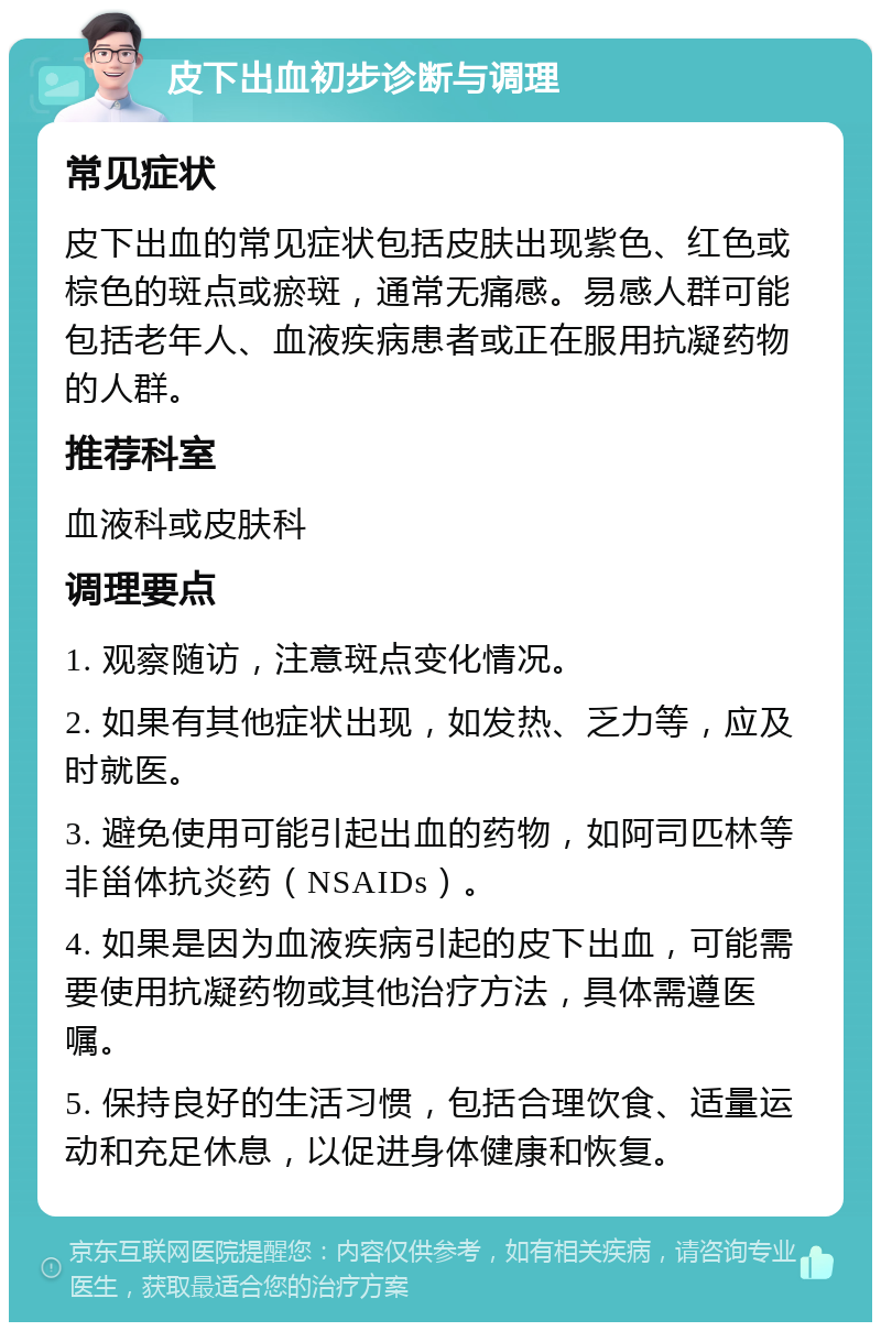 皮下出血初步诊断与调理 常见症状 皮下出血的常见症状包括皮肤出现紫色、红色或棕色的斑点或瘀斑，通常无痛感。易感人群可能包括老年人、血液疾病患者或正在服用抗凝药物的人群。 推荐科室 血液科或皮肤科 调理要点 1. 观察随访，注意斑点变化情况。 2. 如果有其他症状出现，如发热、乏力等，应及时就医。 3. 避免使用可能引起出血的药物，如阿司匹林等非甾体抗炎药（NSAIDs）。 4. 如果是因为血液疾病引起的皮下出血，可能需要使用抗凝药物或其他治疗方法，具体需遵医嘱。 5. 保持良好的生活习惯，包括合理饮食、适量运动和充足休息，以促进身体健康和恢复。