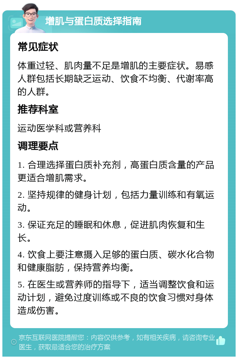 增肌与蛋白质选择指南 常见症状 体重过轻、肌肉量不足是增肌的主要症状。易感人群包括长期缺乏运动、饮食不均衡、代谢率高的人群。 推荐科室 运动医学科或营养科 调理要点 1. 合理选择蛋白质补充剂，高蛋白质含量的产品更适合增肌需求。 2. 坚持规律的健身计划，包括力量训练和有氧运动。 3. 保证充足的睡眠和休息，促进肌肉恢复和生长。 4. 饮食上要注意摄入足够的蛋白质、碳水化合物和健康脂肪，保持营养均衡。 5. 在医生或营养师的指导下，适当调整饮食和运动计划，避免过度训练或不良的饮食习惯对身体造成伤害。