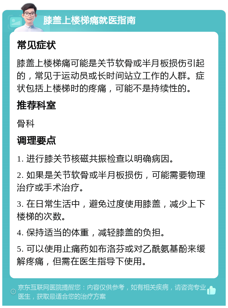 膝盖上楼梯痛就医指南 常见症状 膝盖上楼梯痛可能是关节软骨或半月板损伤引起的，常见于运动员或长时间站立工作的人群。症状包括上楼梯时的疼痛，可能不是持续性的。 推荐科室 骨科 调理要点 1. 进行膝关节核磁共振检查以明确病因。 2. 如果是关节软骨或半月板损伤，可能需要物理治疗或手术治疗。 3. 在日常生活中，避免过度使用膝盖，减少上下楼梯的次数。 4. 保持适当的体重，减轻膝盖的负担。 5. 可以使用止痛药如布洛芬或对乙酰氨基酚来缓解疼痛，但需在医生指导下使用。