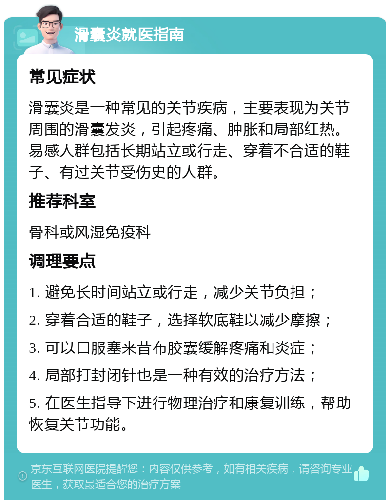 滑囊炎就医指南 常见症状 滑囊炎是一种常见的关节疾病，主要表现为关节周围的滑囊发炎，引起疼痛、肿胀和局部红热。易感人群包括长期站立或行走、穿着不合适的鞋子、有过关节受伤史的人群。 推荐科室 骨科或风湿免疫科 调理要点 1. 避免长时间站立或行走，减少关节负担； 2. 穿着合适的鞋子，选择软底鞋以减少摩擦； 3. 可以口服塞来昔布胶囊缓解疼痛和炎症； 4. 局部打封闭针也是一种有效的治疗方法； 5. 在医生指导下进行物理治疗和康复训练，帮助恢复关节功能。