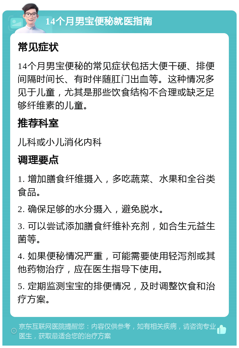 14个月男宝便秘就医指南 常见症状 14个月男宝便秘的常见症状包括大便干硬、排便间隔时间长、有时伴随肛门出血等。这种情况多见于儿童，尤其是那些饮食结构不合理或缺乏足够纤维素的儿童。 推荐科室 儿科或小儿消化内科 调理要点 1. 增加膳食纤维摄入，多吃蔬菜、水果和全谷类食品。 2. 确保足够的水分摄入，避免脱水。 3. 可以尝试添加膳食纤维补充剂，如合生元益生菌等。 4. 如果便秘情况严重，可能需要使用轻泻剂或其他药物治疗，应在医生指导下使用。 5. 定期监测宝宝的排便情况，及时调整饮食和治疗方案。