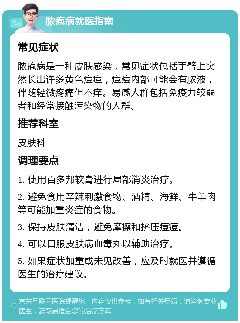 脓疱病就医指南 常见症状 脓疱病是一种皮肤感染，常见症状包括手臂上突然长出许多黄色痘痘，痘痘内部可能会有脓液，伴随轻微疼痛但不痒。易感人群包括免疫力较弱者和经常接触污染物的人群。 推荐科室 皮肤科 调理要点 1. 使用百多邦软膏进行局部消炎治疗。 2. 避免食用辛辣刺激食物、酒精、海鲜、牛羊肉等可能加重炎症的食物。 3. 保持皮肤清洁，避免摩擦和挤压痘痘。 4. 可以口服皮肤病血毒丸以辅助治疗。 5. 如果症状加重或未见改善，应及时就医并遵循医生的治疗建议。