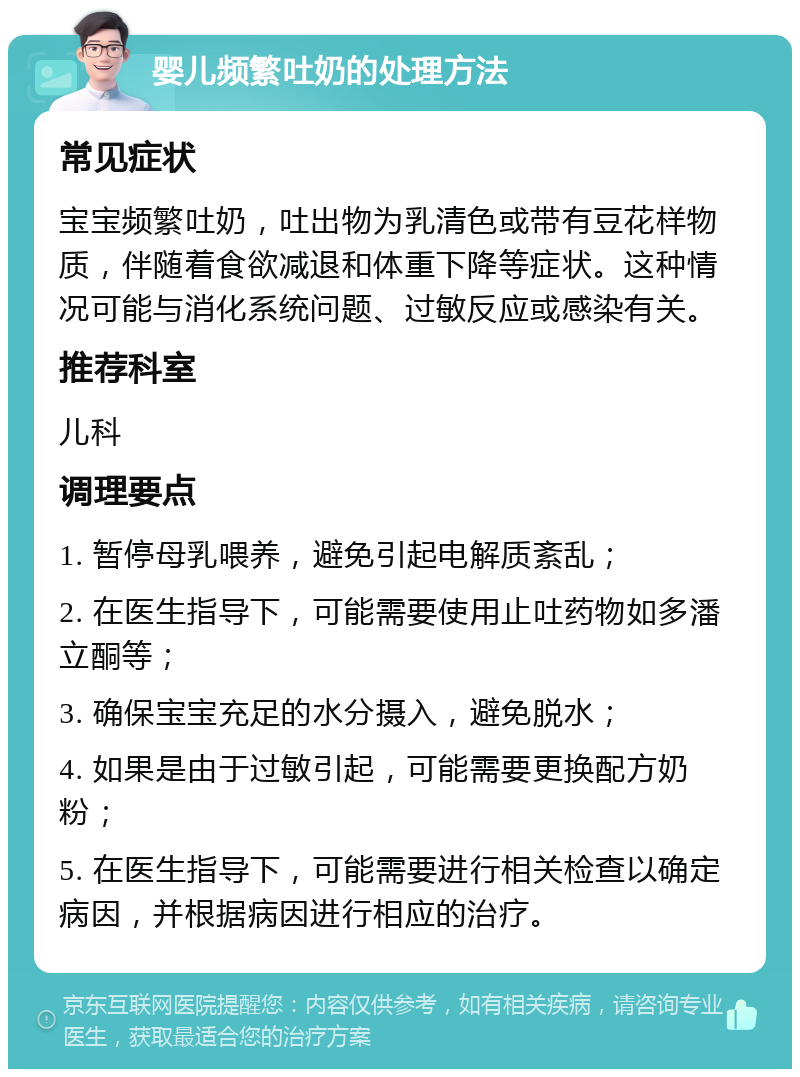 婴儿频繁吐奶的处理方法 常见症状 宝宝频繁吐奶，吐出物为乳清色或带有豆花样物质，伴随着食欲减退和体重下降等症状。这种情况可能与消化系统问题、过敏反应或感染有关。 推荐科室 儿科 调理要点 1. 暂停母乳喂养，避免引起电解质紊乱； 2. 在医生指导下，可能需要使用止吐药物如多潘立酮等； 3. 确保宝宝充足的水分摄入，避免脱水； 4. 如果是由于过敏引起，可能需要更换配方奶粉； 5. 在医生指导下，可能需要进行相关检查以确定病因，并根据病因进行相应的治疗。