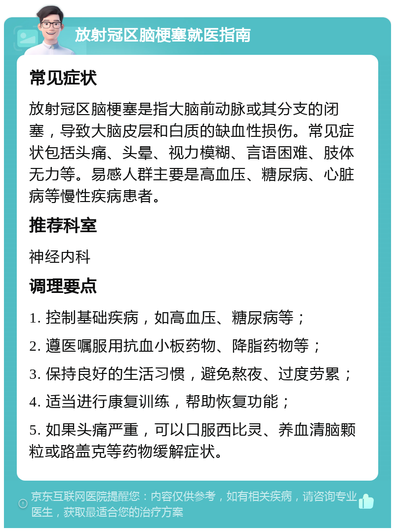 放射冠区脑梗塞就医指南 常见症状 放射冠区脑梗塞是指大脑前动脉或其分支的闭塞，导致大脑皮层和白质的缺血性损伤。常见症状包括头痛、头晕、视力模糊、言语困难、肢体无力等。易感人群主要是高血压、糖尿病、心脏病等慢性疾病患者。 推荐科室 神经内科 调理要点 1. 控制基础疾病，如高血压、糖尿病等； 2. 遵医嘱服用抗血小板药物、降脂药物等； 3. 保持良好的生活习惯，避免熬夜、过度劳累； 4. 适当进行康复训练，帮助恢复功能； 5. 如果头痛严重，可以口服西比灵、养血清脑颗粒或路盖克等药物缓解症状。