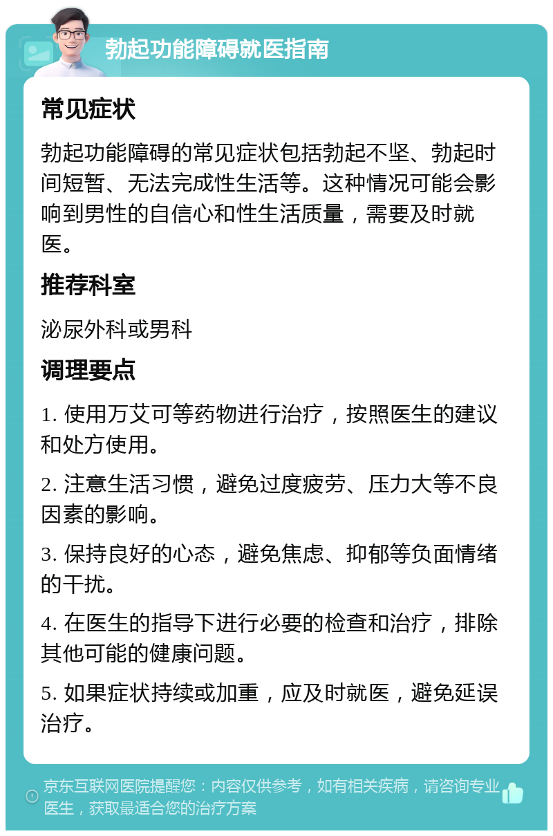 勃起功能障碍就医指南 常见症状 勃起功能障碍的常见症状包括勃起不坚、勃起时间短暂、无法完成性生活等。这种情况可能会影响到男性的自信心和性生活质量，需要及时就医。 推荐科室 泌尿外科或男科 调理要点 1. 使用万艾可等药物进行治疗，按照医生的建议和处方使用。 2. 注意生活习惯，避免过度疲劳、压力大等不良因素的影响。 3. 保持良好的心态，避免焦虑、抑郁等负面情绪的干扰。 4. 在医生的指导下进行必要的检查和治疗，排除其他可能的健康问题。 5. 如果症状持续或加重，应及时就医，避免延误治疗。