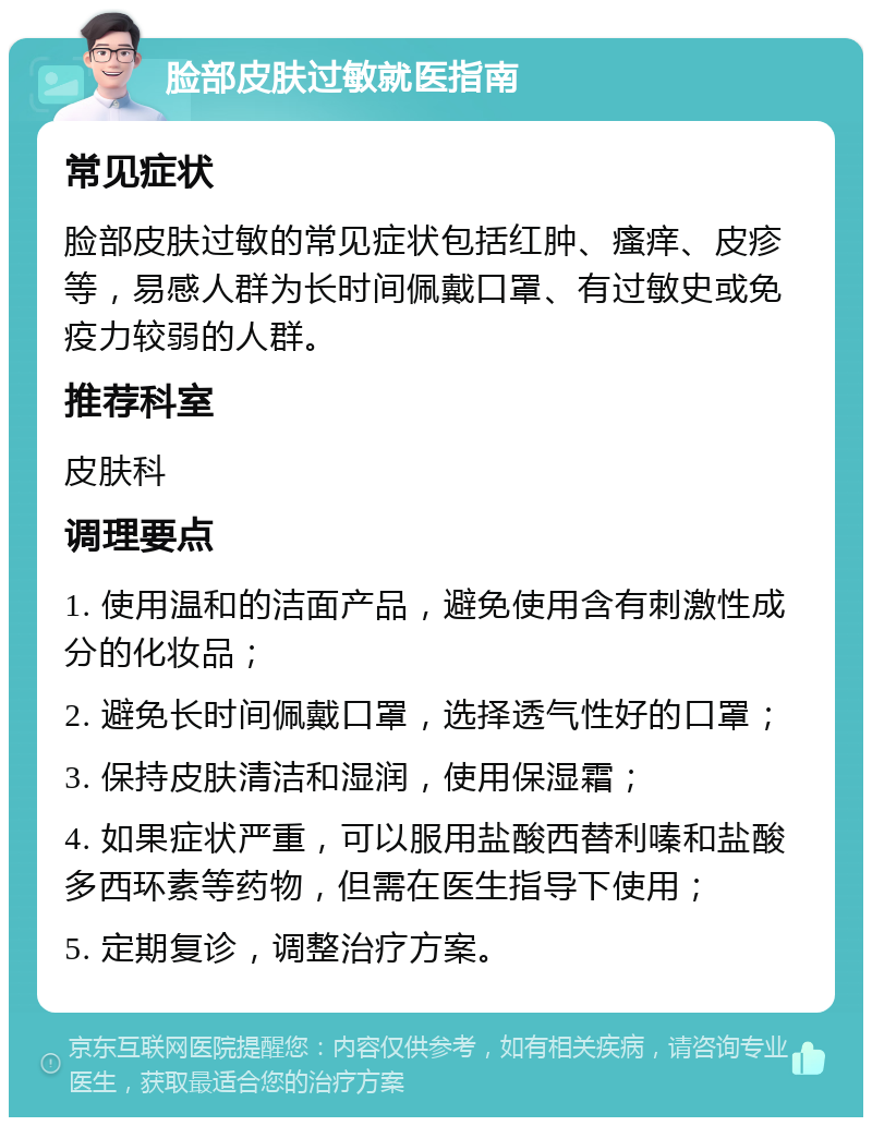 脸部皮肤过敏就医指南 常见症状 脸部皮肤过敏的常见症状包括红肿、瘙痒、皮疹等，易感人群为长时间佩戴口罩、有过敏史或免疫力较弱的人群。 推荐科室 皮肤科 调理要点 1. 使用温和的洁面产品，避免使用含有刺激性成分的化妆品； 2. 避免长时间佩戴口罩，选择透气性好的口罩； 3. 保持皮肤清洁和湿润，使用保湿霜； 4. 如果症状严重，可以服用盐酸西替利嗪和盐酸多西环素等药物，但需在医生指导下使用； 5. 定期复诊，调整治疗方案。