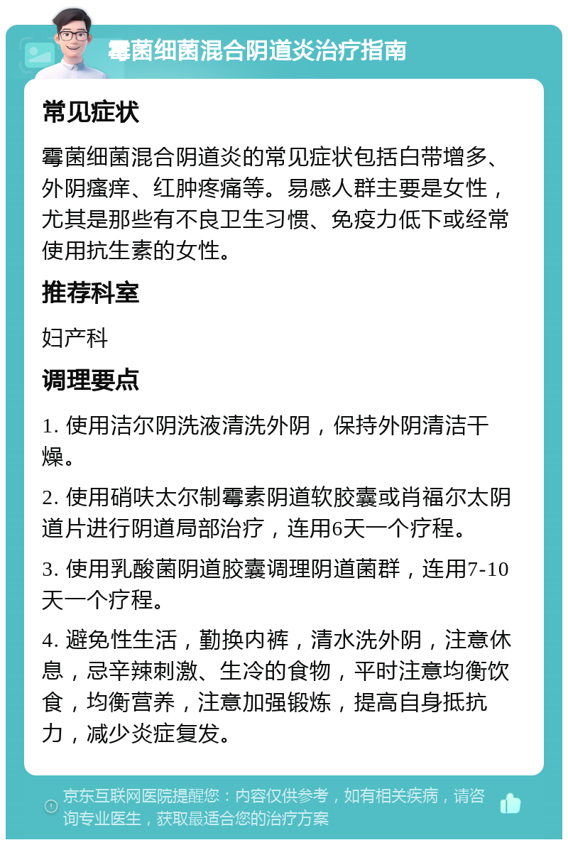 霉菌细菌混合阴道炎治疗指南 常见症状 霉菌细菌混合阴道炎的常见症状包括白带增多、外阴瘙痒、红肿疼痛等。易感人群主要是女性，尤其是那些有不良卫生习惯、免疫力低下或经常使用抗生素的女性。 推荐科室 妇产科 调理要点 1. 使用洁尔阴洗液清洗外阴，保持外阴清洁干燥。 2. 使用硝呋太尔制霉素阴道软胶囊或肖福尔太阴道片进行阴道局部治疗，连用6天一个疗程。 3. 使用乳酸菌阴道胶囊调理阴道菌群，连用7-10天一个疗程。 4. 避免性生活，勤换内裤，清水洗外阴，注意休息，忌辛辣刺激、生冷的食物，平时注意均衡饮食，均衡营养，注意加强锻炼，提高自身抵抗力，减少炎症复发。