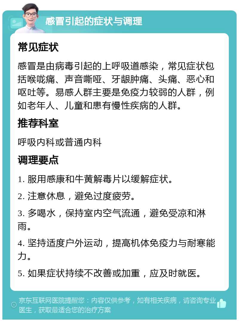 感冒引起的症状与调理 常见症状 感冒是由病毒引起的上呼吸道感染，常见症状包括喉咙痛、声音嘶哑、牙龈肿痛、头痛、恶心和呕吐等。易感人群主要是免疫力较弱的人群，例如老年人、儿童和患有慢性疾病的人群。 推荐科室 呼吸内科或普通内科 调理要点 1. 服用感康和牛黄解毒片以缓解症状。 2. 注意休息，避免过度疲劳。 3. 多喝水，保持室内空气流通，避免受凉和淋雨。 4. 坚持适度户外运动，提高机体免疫力与耐寒能力。 5. 如果症状持续不改善或加重，应及时就医。