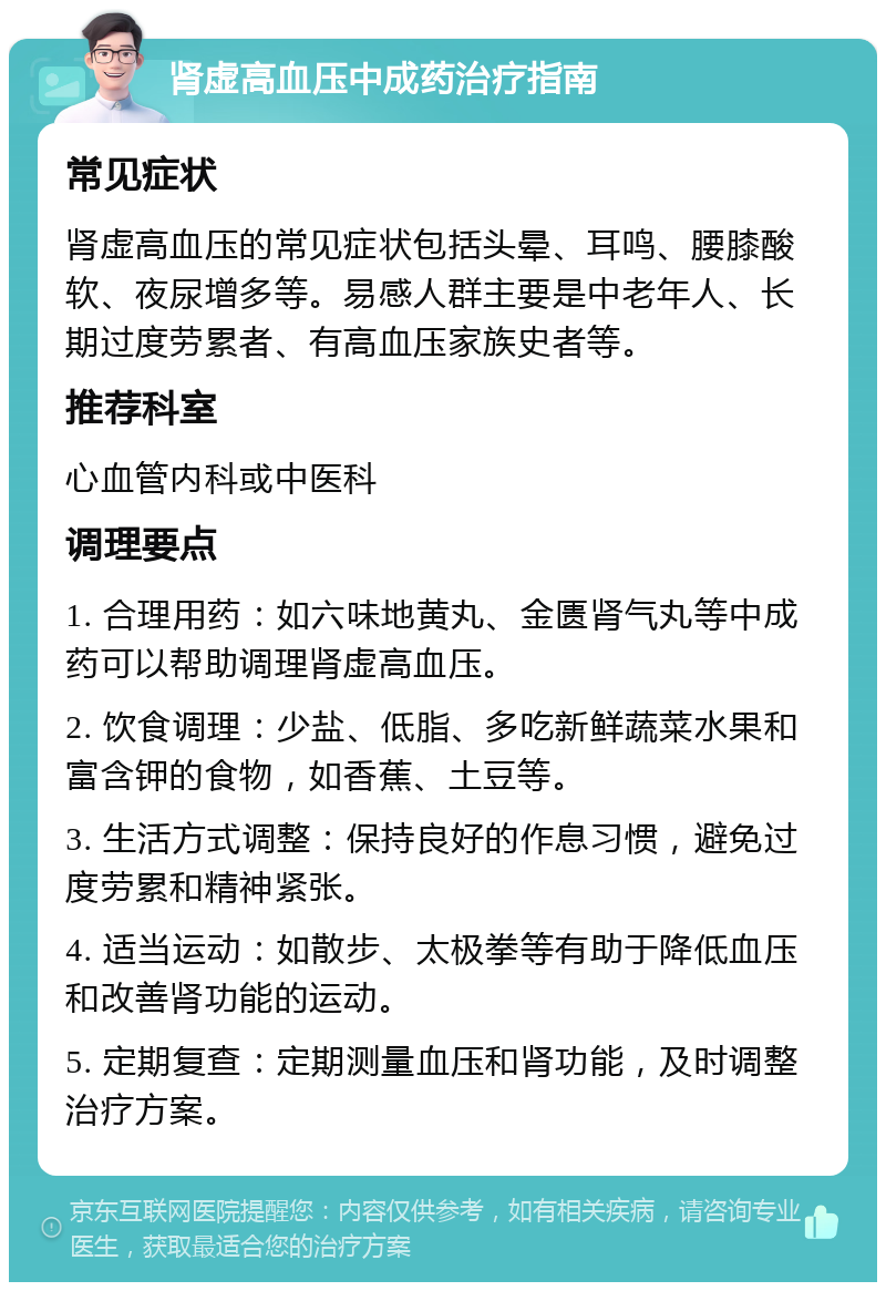 肾虚高血压中成药治疗指南 常见症状 肾虚高血压的常见症状包括头晕、耳鸣、腰膝酸软、夜尿增多等。易感人群主要是中老年人、长期过度劳累者、有高血压家族史者等。 推荐科室 心血管内科或中医科 调理要点 1. 合理用药：如六味地黄丸、金匮肾气丸等中成药可以帮助调理肾虚高血压。 2. 饮食调理：少盐、低脂、多吃新鲜蔬菜水果和富含钾的食物，如香蕉、土豆等。 3. 生活方式调整：保持良好的作息习惯，避免过度劳累和精神紧张。 4. 适当运动：如散步、太极拳等有助于降低血压和改善肾功能的运动。 5. 定期复查：定期测量血压和肾功能，及时调整治疗方案。