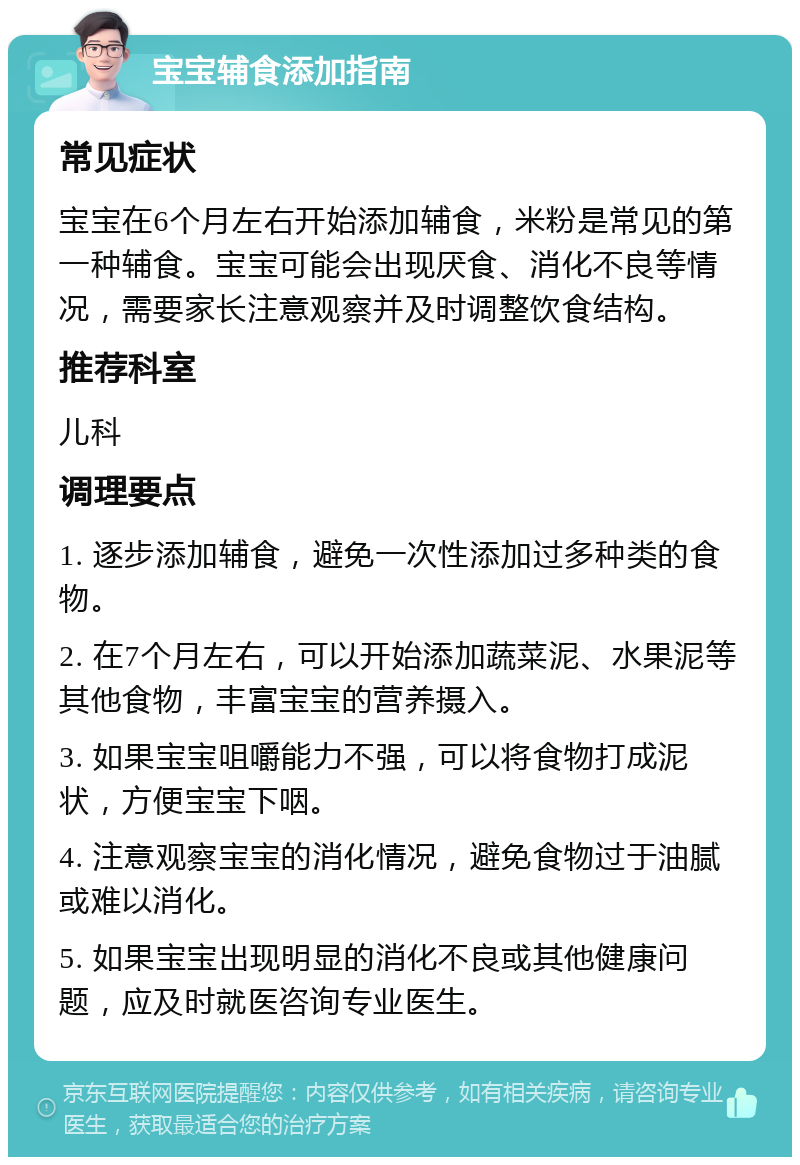 宝宝辅食添加指南 常见症状 宝宝在6个月左右开始添加辅食，米粉是常见的第一种辅食。宝宝可能会出现厌食、消化不良等情况，需要家长注意观察并及时调整饮食结构。 推荐科室 儿科 调理要点 1. 逐步添加辅食，避免一次性添加过多种类的食物。 2. 在7个月左右，可以开始添加蔬菜泥、水果泥等其他食物，丰富宝宝的营养摄入。 3. 如果宝宝咀嚼能力不强，可以将食物打成泥状，方便宝宝下咽。 4. 注意观察宝宝的消化情况，避免食物过于油腻或难以消化。 5. 如果宝宝出现明显的消化不良或其他健康问题，应及时就医咨询专业医生。