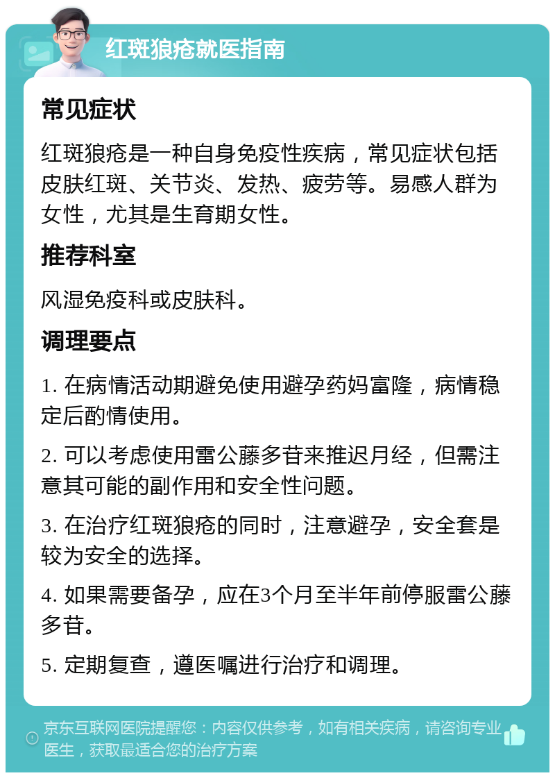 红斑狼疮就医指南 常见症状 红斑狼疮是一种自身免疫性疾病，常见症状包括皮肤红斑、关节炎、发热、疲劳等。易感人群为女性，尤其是生育期女性。 推荐科室 风湿免疫科或皮肤科。 调理要点 1. 在病情活动期避免使用避孕药妈富隆，病情稳定后酌情使用。 2. 可以考虑使用雷公藤多苷来推迟月经，但需注意其可能的副作用和安全性问题。 3. 在治疗红斑狼疮的同时，注意避孕，安全套是较为安全的选择。 4. 如果需要备孕，应在3个月至半年前停服雷公藤多苷。 5. 定期复查，遵医嘱进行治疗和调理。