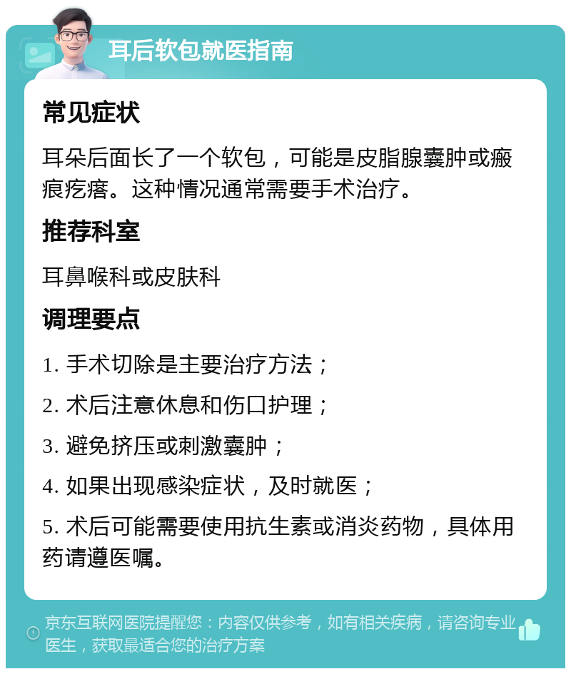 耳后软包就医指南 常见症状 耳朵后面长了一个软包，可能是皮脂腺囊肿或瘢痕疙瘩。这种情况通常需要手术治疗。 推荐科室 耳鼻喉科或皮肤科 调理要点 1. 手术切除是主要治疗方法； 2. 术后注意休息和伤口护理； 3. 避免挤压或刺激囊肿； 4. 如果出现感染症状，及时就医； 5. 术后可能需要使用抗生素或消炎药物，具体用药请遵医嘱。