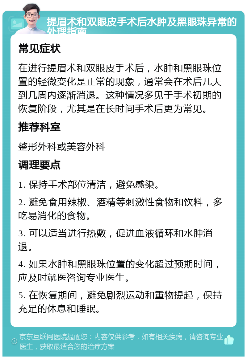 提眉术和双眼皮手术后水肿及黑眼珠异常的处理指南 常见症状 在进行提眉术和双眼皮手术后，水肿和黑眼珠位置的轻微变化是正常的现象，通常会在术后几天到几周内逐渐消退。这种情况多见于手术初期的恢复阶段，尤其是在长时间手术后更为常见。 推荐科室 整形外科或美容外科 调理要点 1. 保持手术部位清洁，避免感染。 2. 避免食用辣椒、酒精等刺激性食物和饮料，多吃易消化的食物。 3. 可以适当进行热敷，促进血液循环和水肿消退。 4. 如果水肿和黑眼珠位置的变化超过预期时间，应及时就医咨询专业医生。 5. 在恢复期间，避免剧烈运动和重物提起，保持充足的休息和睡眠。