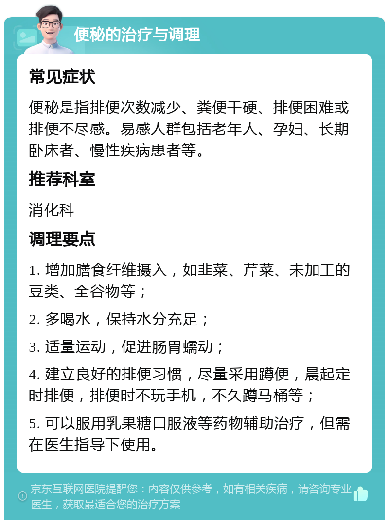 便秘的治疗与调理 常见症状 便秘是指排便次数减少、粪便干硬、排便困难或排便不尽感。易感人群包括老年人、孕妇、长期卧床者、慢性疾病患者等。 推荐科室 消化科 调理要点 1. 增加膳食纤维摄入，如韭菜、芹菜、未加工的豆类、全谷物等； 2. 多喝水，保持水分充足； 3. 适量运动，促进肠胃蠕动； 4. 建立良好的排便习惯，尽量采用蹲便，晨起定时排便，排便时不玩手机，不久蹲马桶等； 5. 可以服用乳果糖口服液等药物辅助治疗，但需在医生指导下使用。