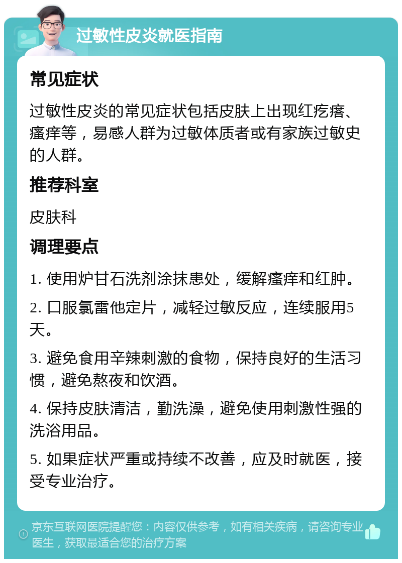 过敏性皮炎就医指南 常见症状 过敏性皮炎的常见症状包括皮肤上出现红疙瘩、瘙痒等，易感人群为过敏体质者或有家族过敏史的人群。 推荐科室 皮肤科 调理要点 1. 使用炉甘石洗剂涂抹患处，缓解瘙痒和红肿。 2. 口服氯雷他定片，减轻过敏反应，连续服用5天。 3. 避免食用辛辣刺激的食物，保持良好的生活习惯，避免熬夜和饮酒。 4. 保持皮肤清洁，勤洗澡，避免使用刺激性强的洗浴用品。 5. 如果症状严重或持续不改善，应及时就医，接受专业治疗。