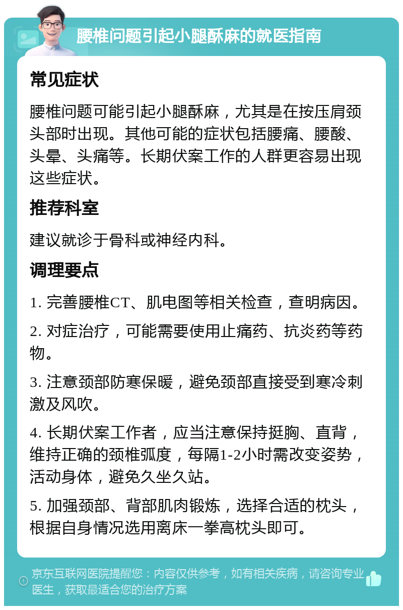 腰椎问题引起小腿酥麻的就医指南 常见症状 腰椎问题可能引起小腿酥麻，尤其是在按压肩颈头部时出现。其他可能的症状包括腰痛、腰酸、头晕、头痛等。长期伏案工作的人群更容易出现这些症状。 推荐科室 建议就诊于骨科或神经内科。 调理要点 1. 完善腰椎CT、肌电图等相关检查，查明病因。 2. 对症治疗，可能需要使用止痛药、抗炎药等药物。 3. 注意颈部防寒保暖，避免颈部直接受到寒冷刺激及风吹。 4. 长期伏案工作者，应当注意保持挺胸、直背，维持正确的颈椎弧度，每隔1-2小时需改变姿势，活动身体，避免久坐久站。 5. 加强颈部、背部肌肉锻炼，选择合适的枕头，根据自身情况选用离床一拳高枕头即可。