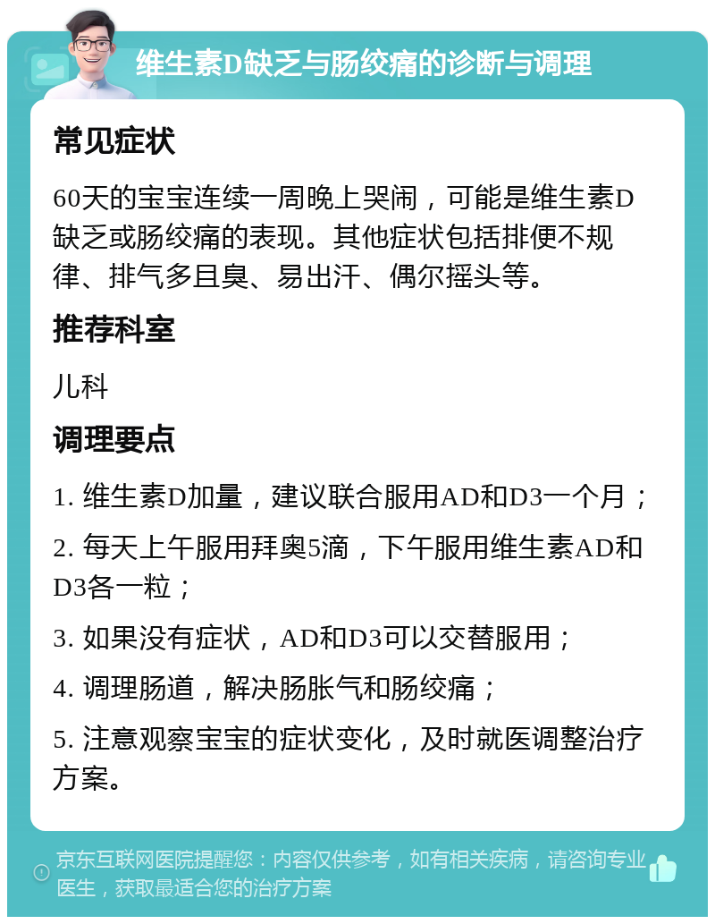 维生素D缺乏与肠绞痛的诊断与调理 常见症状 60天的宝宝连续一周晚上哭闹，可能是维生素D缺乏或肠绞痛的表现。其他症状包括排便不规律、排气多且臭、易出汗、偶尔摇头等。 推荐科室 儿科 调理要点 1. 维生素D加量，建议联合服用AD和D3一个月； 2. 每天上午服用拜奥5滴，下午服用维生素AD和D3各一粒； 3. 如果没有症状，AD和D3可以交替服用； 4. 调理肠道，解决肠胀气和肠绞痛； 5. 注意观察宝宝的症状变化，及时就医调整治疗方案。