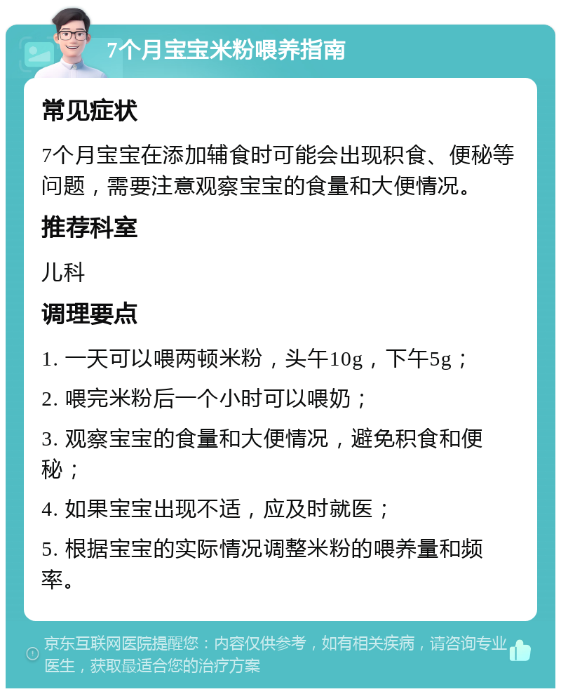 7个月宝宝米粉喂养指南 常见症状 7个月宝宝在添加辅食时可能会出现积食、便秘等问题，需要注意观察宝宝的食量和大便情况。 推荐科室 儿科 调理要点 1. 一天可以喂两顿米粉，头午10g，下午5g； 2. 喂完米粉后一个小时可以喂奶； 3. 观察宝宝的食量和大便情况，避免积食和便秘； 4. 如果宝宝出现不适，应及时就医； 5. 根据宝宝的实际情况调整米粉的喂养量和频率。