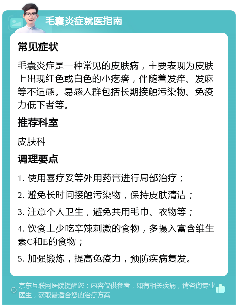 毛囊炎症就医指南 常见症状 毛囊炎症是一种常见的皮肤病，主要表现为皮肤上出现红色或白色的小疙瘩，伴随着发痒、发麻等不适感。易感人群包括长期接触污染物、免疫力低下者等。 推荐科室 皮肤科 调理要点 1. 使用喜疗妥等外用药膏进行局部治疗； 2. 避免长时间接触污染物，保持皮肤清洁； 3. 注意个人卫生，避免共用毛巾、衣物等； 4. 饮食上少吃辛辣刺激的食物，多摄入富含维生素C和E的食物； 5. 加强锻炼，提高免疫力，预防疾病复发。