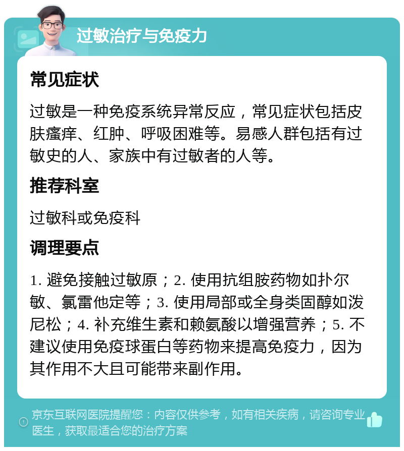 过敏治疗与免疫力 常见症状 过敏是一种免疫系统异常反应，常见症状包括皮肤瘙痒、红肿、呼吸困难等。易感人群包括有过敏史的人、家族中有过敏者的人等。 推荐科室 过敏科或免疫科 调理要点 1. 避免接触过敏原；2. 使用抗组胺药物如扑尔敏、氯雷他定等；3. 使用局部或全身类固醇如泼尼松；4. 补充维生素和赖氨酸以增强营养；5. 不建议使用免疫球蛋白等药物来提高免疫力，因为其作用不大且可能带来副作用。