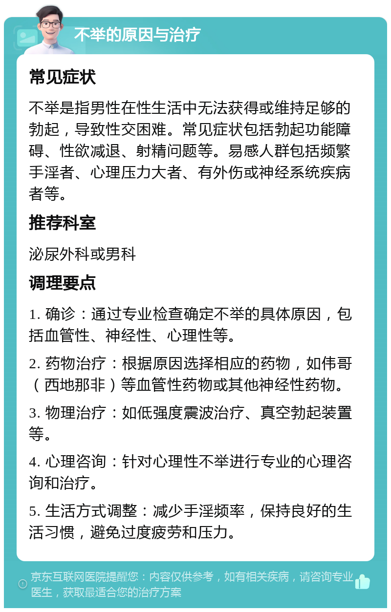 不举的原因与治疗 常见症状 不举是指男性在性生活中无法获得或维持足够的勃起，导致性交困难。常见症状包括勃起功能障碍、性欲减退、射精问题等。易感人群包括频繁手淫者、心理压力大者、有外伤或神经系统疾病者等。 推荐科室 泌尿外科或男科 调理要点 1. 确诊：通过专业检查确定不举的具体原因，包括血管性、神经性、心理性等。 2. 药物治疗：根据原因选择相应的药物，如伟哥（西地那非）等血管性药物或其他神经性药物。 3. 物理治疗：如低强度震波治疗、真空勃起装置等。 4. 心理咨询：针对心理性不举进行专业的心理咨询和治疗。 5. 生活方式调整：减少手淫频率，保持良好的生活习惯，避免过度疲劳和压力。