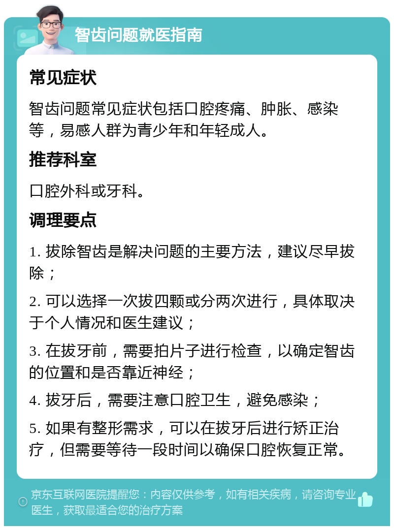 智齿问题就医指南 常见症状 智齿问题常见症状包括口腔疼痛、肿胀、感染等，易感人群为青少年和年轻成人。 推荐科室 口腔外科或牙科。 调理要点 1. 拔除智齿是解决问题的主要方法，建议尽早拔除； 2. 可以选择一次拔四颗或分两次进行，具体取决于个人情况和医生建议； 3. 在拔牙前，需要拍片子进行检查，以确定智齿的位置和是否靠近神经； 4. 拔牙后，需要注意口腔卫生，避免感染； 5. 如果有整形需求，可以在拔牙后进行矫正治疗，但需要等待一段时间以确保口腔恢复正常。