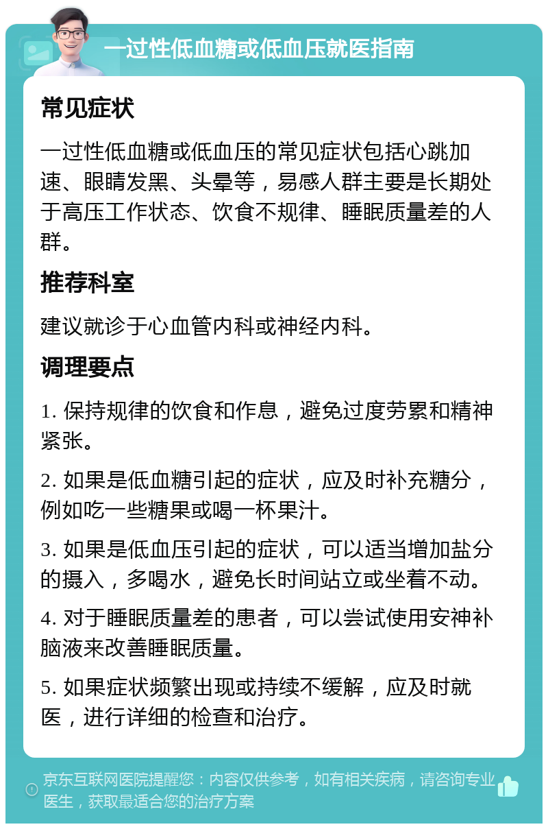 一过性低血糖或低血压就医指南 常见症状 一过性低血糖或低血压的常见症状包括心跳加速、眼睛发黑、头晕等，易感人群主要是长期处于高压工作状态、饮食不规律、睡眠质量差的人群。 推荐科室 建议就诊于心血管内科或神经内科。 调理要点 1. 保持规律的饮食和作息，避免过度劳累和精神紧张。 2. 如果是低血糖引起的症状，应及时补充糖分，例如吃一些糖果或喝一杯果汁。 3. 如果是低血压引起的症状，可以适当增加盐分的摄入，多喝水，避免长时间站立或坐着不动。 4. 对于睡眠质量差的患者，可以尝试使用安神补脑液来改善睡眠质量。 5. 如果症状频繁出现或持续不缓解，应及时就医，进行详细的检查和治疗。