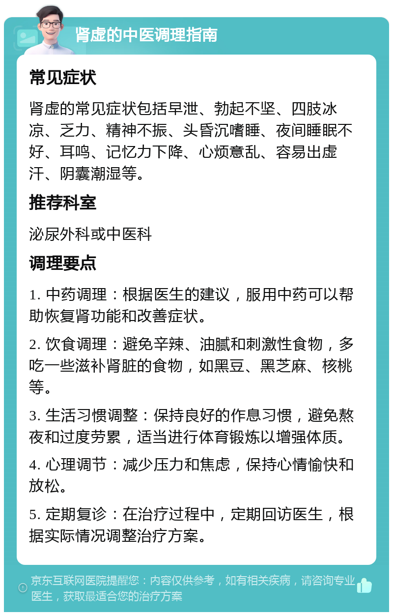 肾虚的中医调理指南 常见症状 肾虚的常见症状包括早泄、勃起不坚、四肢冰凉、乏力、精神不振、头昏沉嗜睡、夜间睡眠不好、耳鸣、记忆力下降、心烦意乱、容易出虚汗、阴囊潮湿等。 推荐科室 泌尿外科或中医科 调理要点 1. 中药调理：根据医生的建议，服用中药可以帮助恢复肾功能和改善症状。 2. 饮食调理：避免辛辣、油腻和刺激性食物，多吃一些滋补肾脏的食物，如黑豆、黑芝麻、核桃等。 3. 生活习惯调整：保持良好的作息习惯，避免熬夜和过度劳累，适当进行体育锻炼以增强体质。 4. 心理调节：减少压力和焦虑，保持心情愉快和放松。 5. 定期复诊：在治疗过程中，定期回访医生，根据实际情况调整治疗方案。