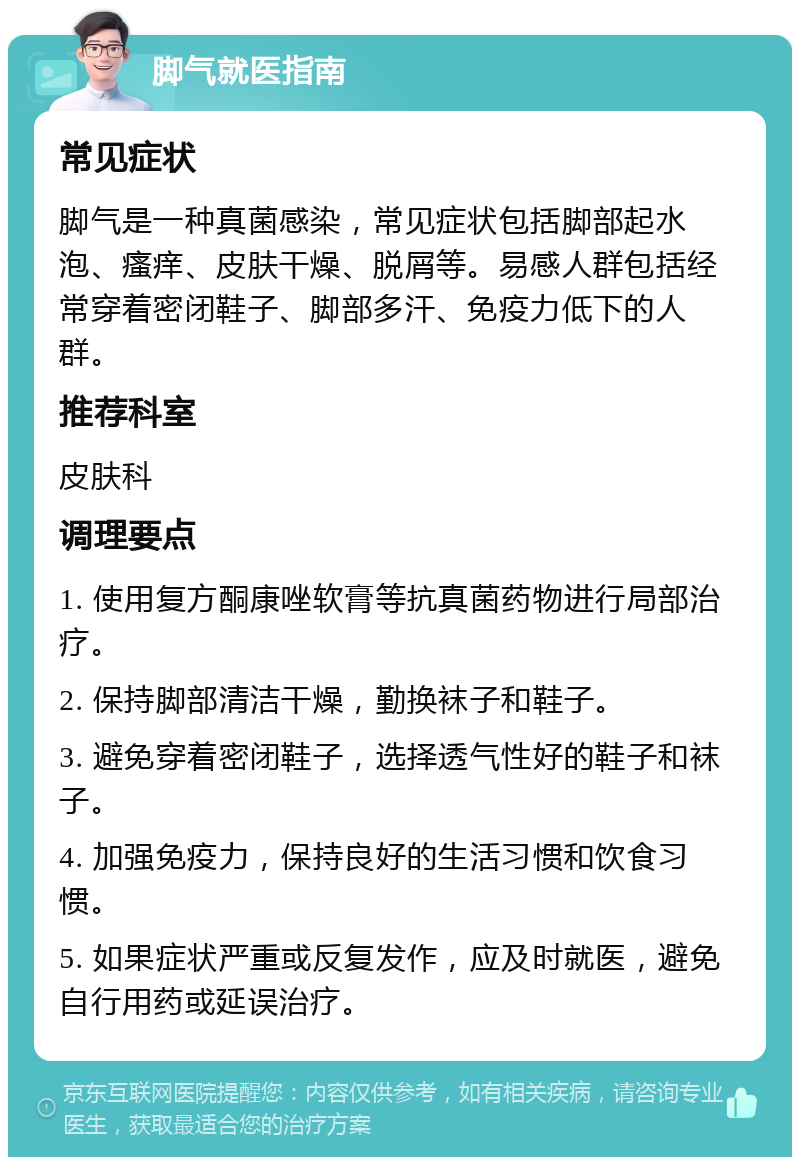 脚气就医指南 常见症状 脚气是一种真菌感染，常见症状包括脚部起水泡、瘙痒、皮肤干燥、脱屑等。易感人群包括经常穿着密闭鞋子、脚部多汗、免疫力低下的人群。 推荐科室 皮肤科 调理要点 1. 使用复方酮康唑软膏等抗真菌药物进行局部治疗。 2. 保持脚部清洁干燥，勤换袜子和鞋子。 3. 避免穿着密闭鞋子，选择透气性好的鞋子和袜子。 4. 加强免疫力，保持良好的生活习惯和饮食习惯。 5. 如果症状严重或反复发作，应及时就医，避免自行用药或延误治疗。