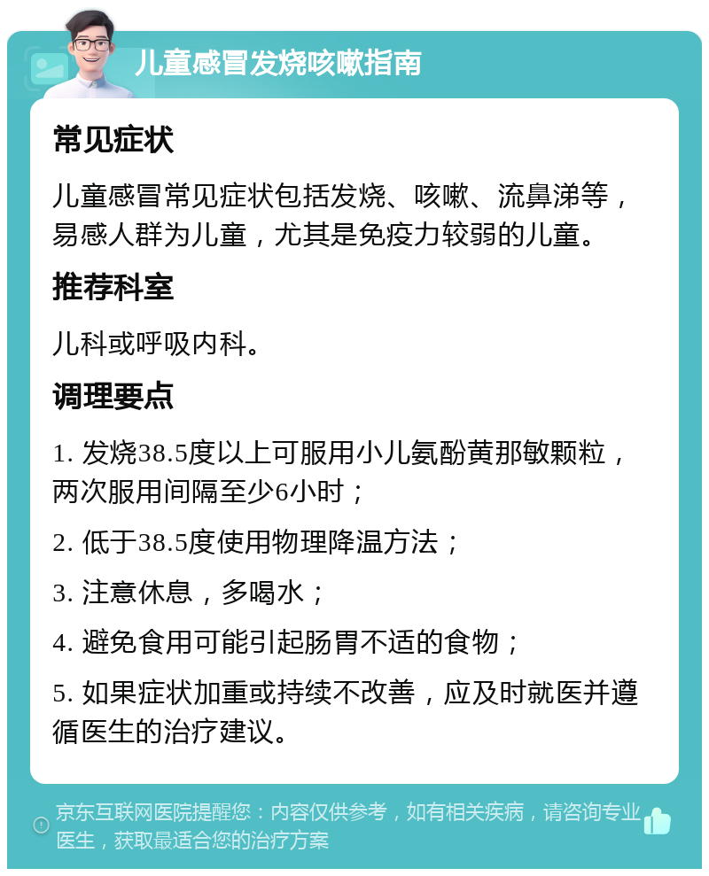 儿童感冒发烧咳嗽指南 常见症状 儿童感冒常见症状包括发烧、咳嗽、流鼻涕等，易感人群为儿童，尤其是免疫力较弱的儿童。 推荐科室 儿科或呼吸内科。 调理要点 1. 发烧38.5度以上可服用小儿氨酚黄那敏颗粒，两次服用间隔至少6小时； 2. 低于38.5度使用物理降温方法； 3. 注意休息，多喝水； 4. 避免食用可能引起肠胃不适的食物； 5. 如果症状加重或持续不改善，应及时就医并遵循医生的治疗建议。