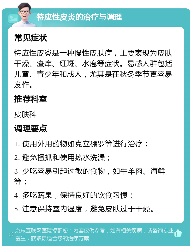 特应性皮炎的治疗与调理 常见症状 特应性皮炎是一种慢性皮肤病，主要表现为皮肤干燥、瘙痒、红斑、水疱等症状。易感人群包括儿童、青少年和成人，尤其是在秋冬季节更容易发作。 推荐科室 皮肤科 调理要点 1. 使用外用药物如克立硼罗等进行治疗； 2. 避免搔抓和使用热水洗澡； 3. 少吃容易引起过敏的食物，如牛羊肉、海鲜等； 4. 多吃蔬果，保持良好的饮食习惯； 5. 注意保持室内湿度，避免皮肤过于干燥。