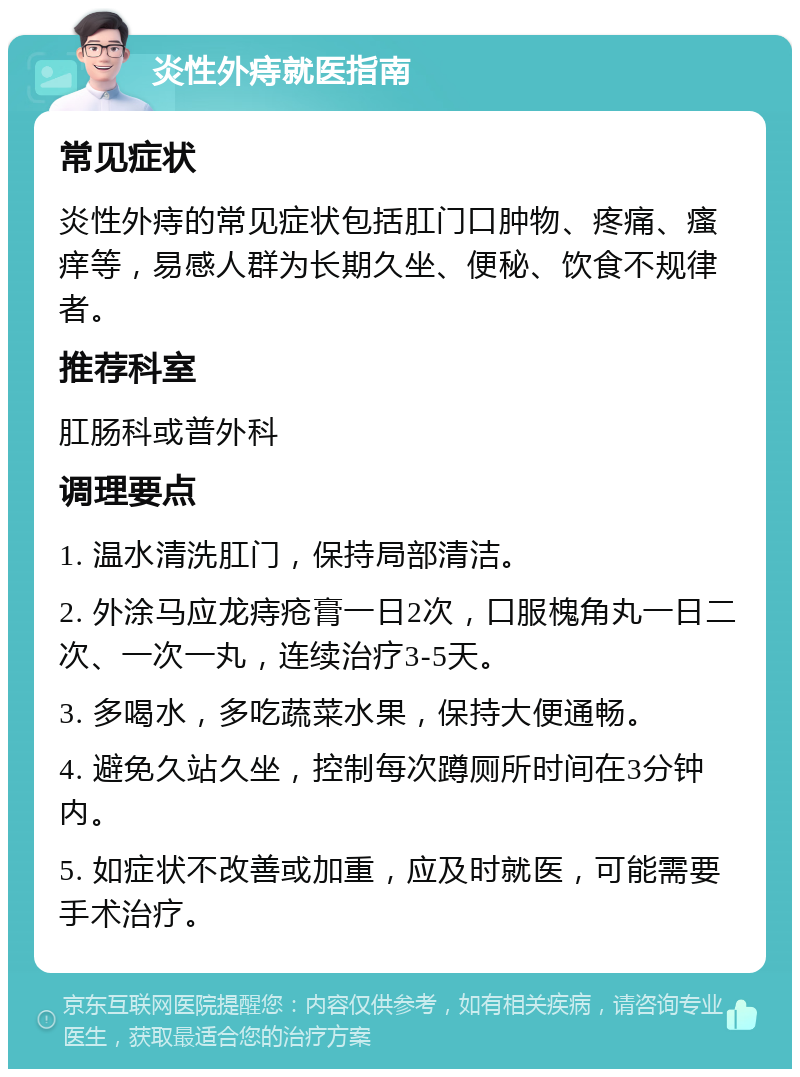 炎性外痔就医指南 常见症状 炎性外痔的常见症状包括肛门口肿物、疼痛、瘙痒等，易感人群为长期久坐、便秘、饮食不规律者。 推荐科室 肛肠科或普外科 调理要点 1. 温水清洗肛门，保持局部清洁。 2. 外涂马应龙痔疮膏一日2次，口服槐角丸一日二次、一次一丸，连续治疗3-5天。 3. 多喝水，多吃蔬菜水果，保持大便通畅。 4. 避免久站久坐，控制每次蹲厕所时间在3分钟内。 5. 如症状不改善或加重，应及时就医，可能需要手术治疗。