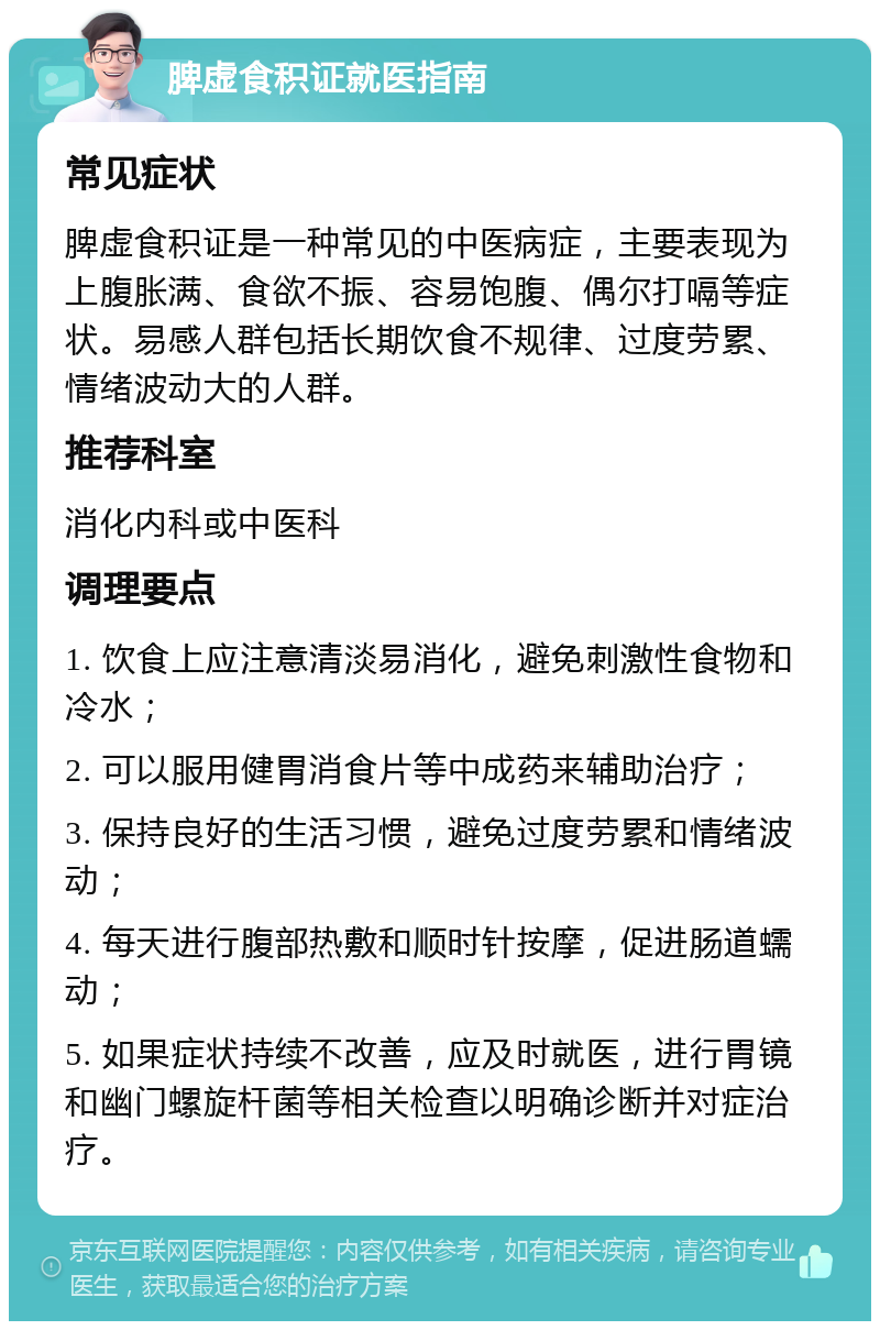 脾虚食积证就医指南 常见症状 脾虚食积证是一种常见的中医病症，主要表现为上腹胀满、食欲不振、容易饱腹、偶尔打嗝等症状。易感人群包括长期饮食不规律、过度劳累、情绪波动大的人群。 推荐科室 消化内科或中医科 调理要点 1. 饮食上应注意清淡易消化，避免刺激性食物和冷水； 2. 可以服用健胃消食片等中成药来辅助治疗； 3. 保持良好的生活习惯，避免过度劳累和情绪波动； 4. 每天进行腹部热敷和顺时针按摩，促进肠道蠕动； 5. 如果症状持续不改善，应及时就医，进行胃镜和幽门螺旋杆菌等相关检查以明确诊断并对症治疗。