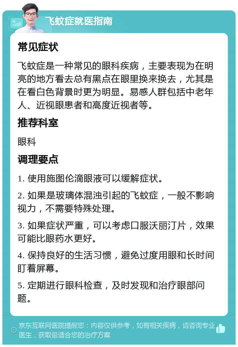 飞蚊症就医指南 常见症状 飞蚊症是一种常见的眼科疾病，主要表现为在明亮的地方看去总有黑点在眼里换来换去，尤其是在看白色背景时更为明显。易感人群包括中老年人、近视眼患者和高度近视者等。 推荐科室 眼科 调理要点 1. 使用施图伦滴眼液可以缓解症状。 2. 如果是玻璃体混浊引起的飞蚊症，一般不影响视力，不需要特殊处理。 3. 如果症状严重，可以考虑口服沃丽汀片，效果可能比眼药水更好。 4. 保持良好的生活习惯，避免过度用眼和长时间盯着屏幕。 5. 定期进行眼科检查，及时发现和治疗眼部问题。