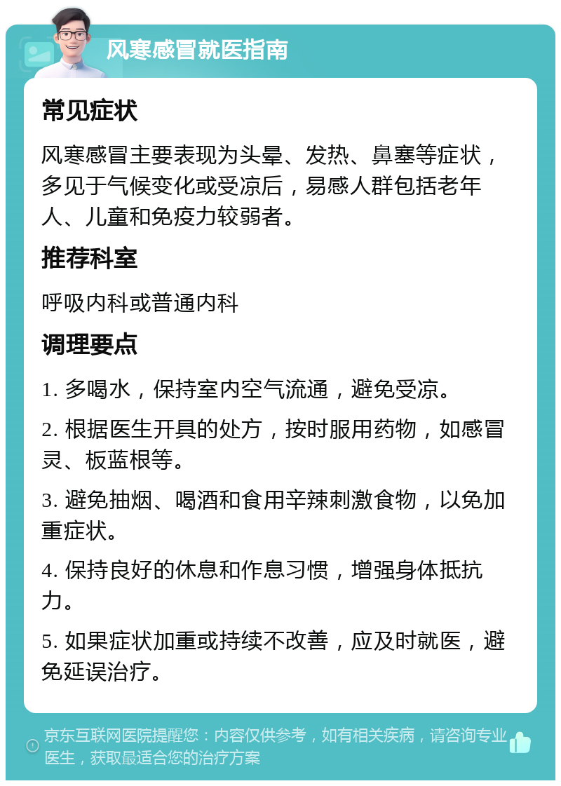 风寒感冒就医指南 常见症状 风寒感冒主要表现为头晕、发热、鼻塞等症状，多见于气候变化或受凉后，易感人群包括老年人、儿童和免疫力较弱者。 推荐科室 呼吸内科或普通内科 调理要点 1. 多喝水，保持室内空气流通，避免受凉。 2. 根据医生开具的处方，按时服用药物，如感冒灵、板蓝根等。 3. 避免抽烟、喝酒和食用辛辣刺激食物，以免加重症状。 4. 保持良好的休息和作息习惯，增强身体抵抗力。 5. 如果症状加重或持续不改善，应及时就医，避免延误治疗。