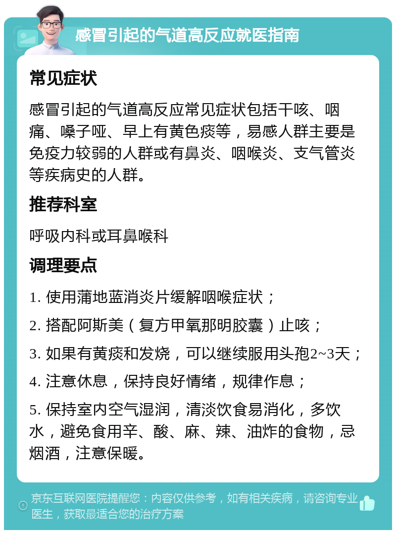 感冒引起的气道高反应就医指南 常见症状 感冒引起的气道高反应常见症状包括干咳、咽痛、嗓子哑、早上有黄色痰等，易感人群主要是免疫力较弱的人群或有鼻炎、咽喉炎、支气管炎等疾病史的人群。 推荐科室 呼吸内科或耳鼻喉科 调理要点 1. 使用蒲地蓝消炎片缓解咽喉症状； 2. 搭配阿斯美（复方甲氧那明胶囊）止咳； 3. 如果有黄痰和发烧，可以继续服用头孢2~3天； 4. 注意休息，保持良好情绪，规律作息； 5. 保持室内空气湿润，清淡饮食易消化，多饮水，避免食用辛、酸、麻、辣、油炸的食物，忌烟酒，注意保暖。