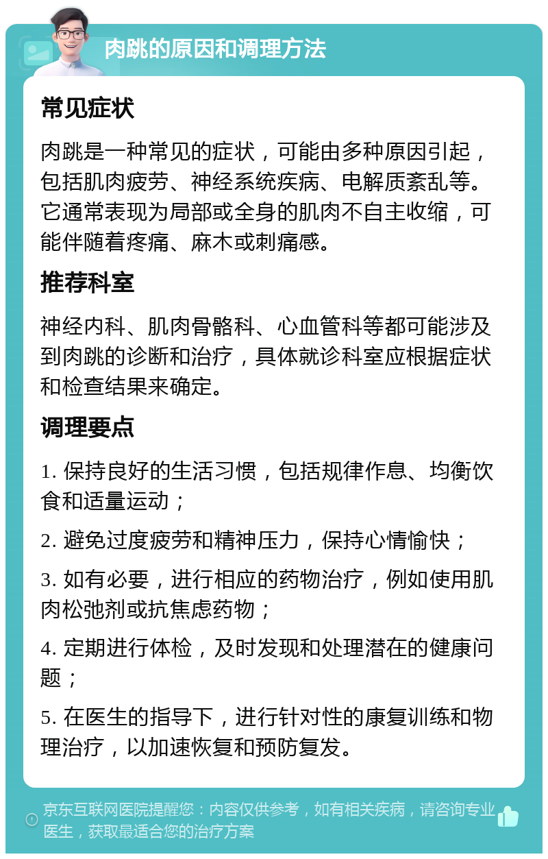 肉跳的原因和调理方法 常见症状 肉跳是一种常见的症状，可能由多种原因引起，包括肌肉疲劳、神经系统疾病、电解质紊乱等。它通常表现为局部或全身的肌肉不自主收缩，可能伴随着疼痛、麻木或刺痛感。 推荐科室 神经内科、肌肉骨骼科、心血管科等都可能涉及到肉跳的诊断和治疗，具体就诊科室应根据症状和检查结果来确定。 调理要点 1. 保持良好的生活习惯，包括规律作息、均衡饮食和适量运动； 2. 避免过度疲劳和精神压力，保持心情愉快； 3. 如有必要，进行相应的药物治疗，例如使用肌肉松弛剂或抗焦虑药物； 4. 定期进行体检，及时发现和处理潜在的健康问题； 5. 在医生的指导下，进行针对性的康复训练和物理治疗，以加速恢复和预防复发。