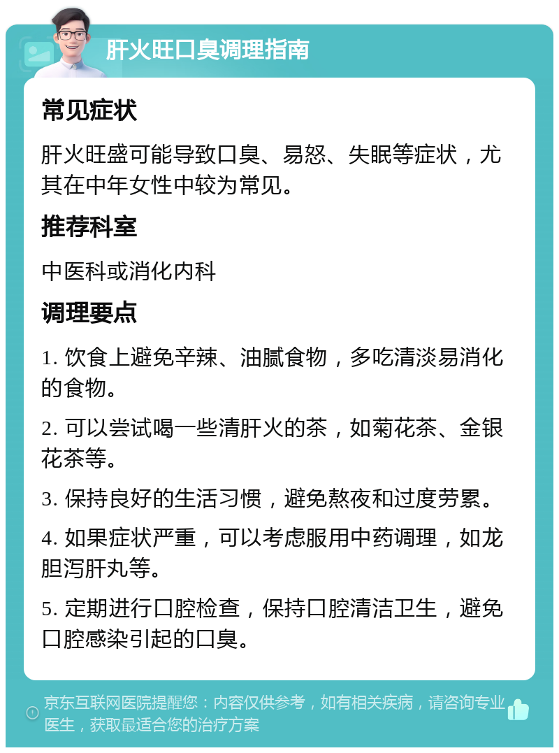 肝火旺口臭调理指南 常见症状 肝火旺盛可能导致口臭、易怒、失眠等症状，尤其在中年女性中较为常见。 推荐科室 中医科或消化内科 调理要点 1. 饮食上避免辛辣、油腻食物，多吃清淡易消化的食物。 2. 可以尝试喝一些清肝火的茶，如菊花茶、金银花茶等。 3. 保持良好的生活习惯，避免熬夜和过度劳累。 4. 如果症状严重，可以考虑服用中药调理，如龙胆泻肝丸等。 5. 定期进行口腔检查，保持口腔清洁卫生，避免口腔感染引起的口臭。