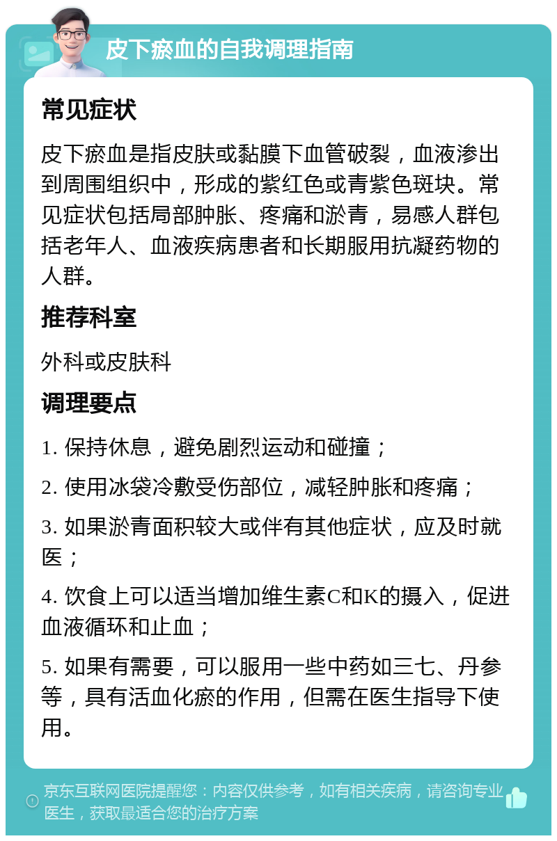 皮下瘀血的自我调理指南 常见症状 皮下瘀血是指皮肤或黏膜下血管破裂，血液渗出到周围组织中，形成的紫红色或青紫色斑块。常见症状包括局部肿胀、疼痛和淤青，易感人群包括老年人、血液疾病患者和长期服用抗凝药物的人群。 推荐科室 外科或皮肤科 调理要点 1. 保持休息，避免剧烈运动和碰撞； 2. 使用冰袋冷敷受伤部位，减轻肿胀和疼痛； 3. 如果淤青面积较大或伴有其他症状，应及时就医； 4. 饮食上可以适当增加维生素C和K的摄入，促进血液循环和止血； 5. 如果有需要，可以服用一些中药如三七、丹参等，具有活血化瘀的作用，但需在医生指导下使用。