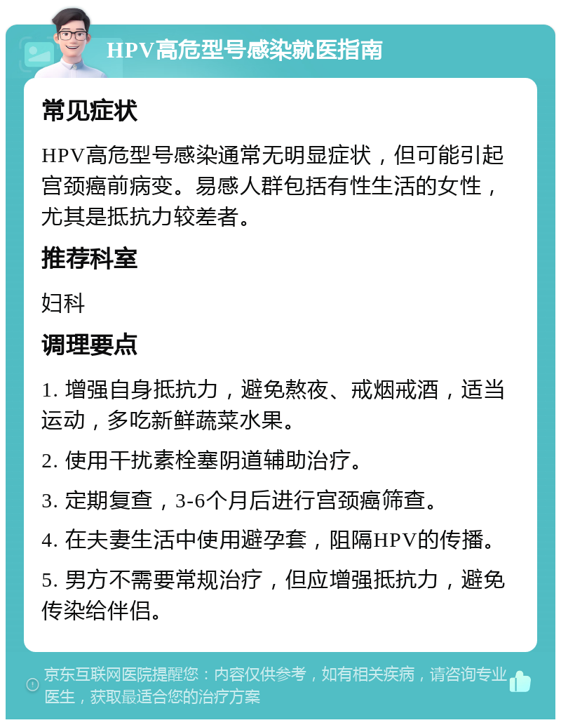 HPV高危型号感染就医指南 常见症状 HPV高危型号感染通常无明显症状，但可能引起宫颈癌前病变。易感人群包括有性生活的女性，尤其是抵抗力较差者。 推荐科室 妇科 调理要点 1. 增强自身抵抗力，避免熬夜、戒烟戒酒，适当运动，多吃新鲜蔬菜水果。 2. 使用干扰素栓塞阴道辅助治疗。 3. 定期复查，3-6个月后进行宫颈癌筛查。 4. 在夫妻生活中使用避孕套，阻隔HPV的传播。 5. 男方不需要常规治疗，但应增强抵抗力，避免传染给伴侣。