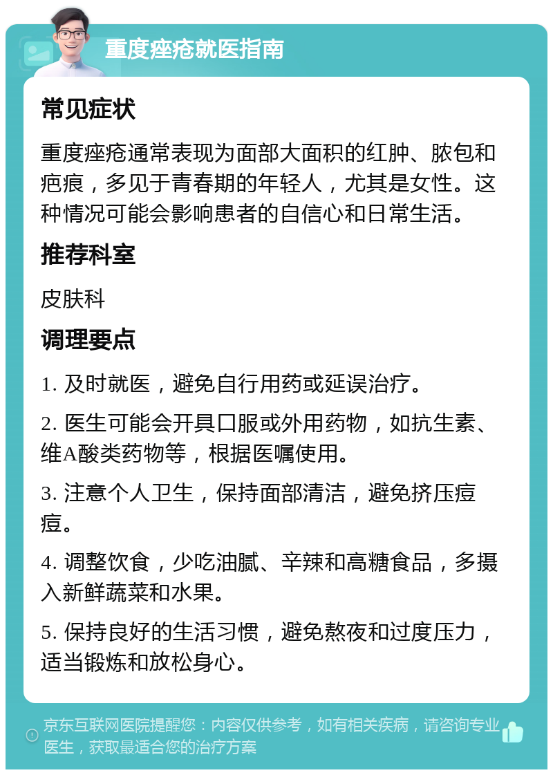 重度痤疮就医指南 常见症状 重度痤疮通常表现为面部大面积的红肿、脓包和疤痕，多见于青春期的年轻人，尤其是女性。这种情况可能会影响患者的自信心和日常生活。 推荐科室 皮肤科 调理要点 1. 及时就医，避免自行用药或延误治疗。 2. 医生可能会开具口服或外用药物，如抗生素、维A酸类药物等，根据医嘱使用。 3. 注意个人卫生，保持面部清洁，避免挤压痘痘。 4. 调整饮食，少吃油腻、辛辣和高糖食品，多摄入新鲜蔬菜和水果。 5. 保持良好的生活习惯，避免熬夜和过度压力，适当锻炼和放松身心。