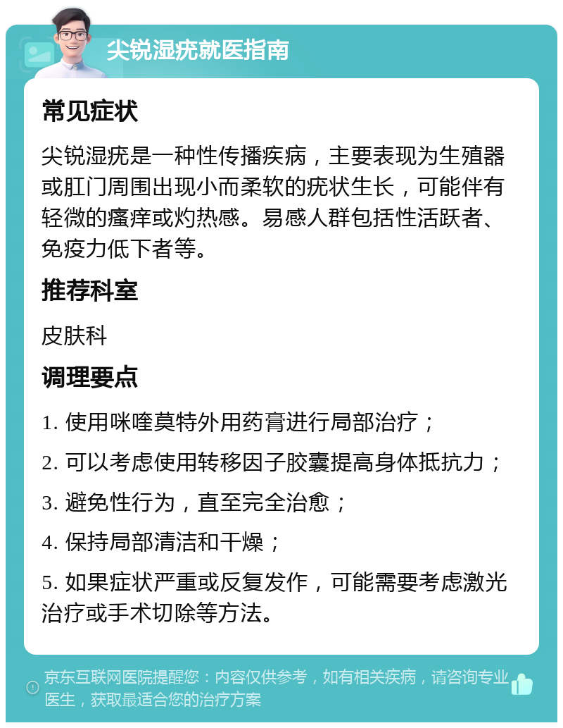 尖锐湿疣就医指南 常见症状 尖锐湿疣是一种性传播疾病，主要表现为生殖器或肛门周围出现小而柔软的疣状生长，可能伴有轻微的瘙痒或灼热感。易感人群包括性活跃者、免疫力低下者等。 推荐科室 皮肤科 调理要点 1. 使用咪喹莫特外用药膏进行局部治疗； 2. 可以考虑使用转移因子胶囊提高身体抵抗力； 3. 避免性行为，直至完全治愈； 4. 保持局部清洁和干燥； 5. 如果症状严重或反复发作，可能需要考虑激光治疗或手术切除等方法。