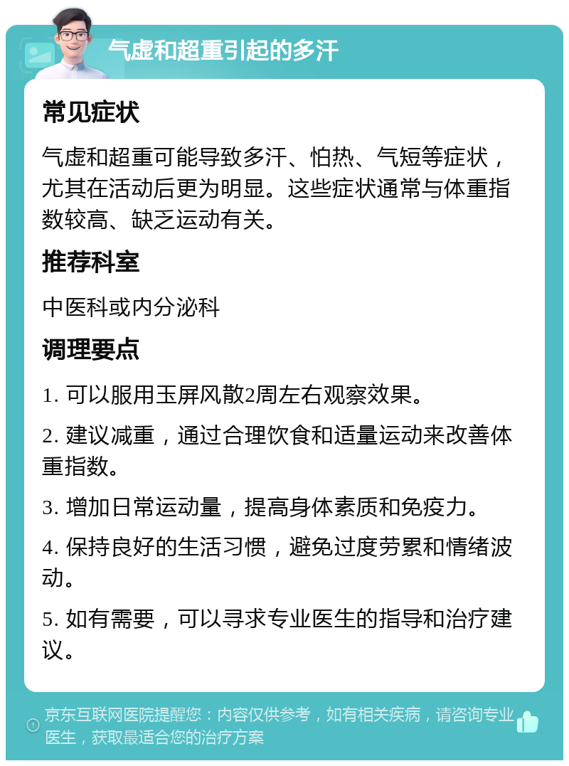 气虚和超重引起的多汗 常见症状 气虚和超重可能导致多汗、怕热、气短等症状，尤其在活动后更为明显。这些症状通常与体重指数较高、缺乏运动有关。 推荐科室 中医科或内分泌科 调理要点 1. 可以服用玉屏风散2周左右观察效果。 2. 建议减重，通过合理饮食和适量运动来改善体重指数。 3. 增加日常运动量，提高身体素质和免疫力。 4. 保持良好的生活习惯，避免过度劳累和情绪波动。 5. 如有需要，可以寻求专业医生的指导和治疗建议。