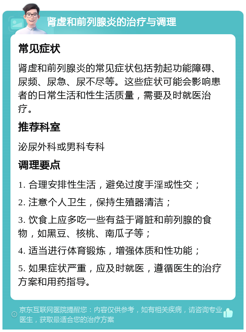 肾虚和前列腺炎的治疗与调理 常见症状 肾虚和前列腺炎的常见症状包括勃起功能障碍、尿频、尿急、尿不尽等。这些症状可能会影响患者的日常生活和性生活质量，需要及时就医治疗。 推荐科室 泌尿外科或男科专科 调理要点 1. 合理安排性生活，避免过度手淫或性交； 2. 注意个人卫生，保持生殖器清洁； 3. 饮食上应多吃一些有益于肾脏和前列腺的食物，如黑豆、核桃、南瓜子等； 4. 适当进行体育锻炼，增强体质和性功能； 5. 如果症状严重，应及时就医，遵循医生的治疗方案和用药指导。