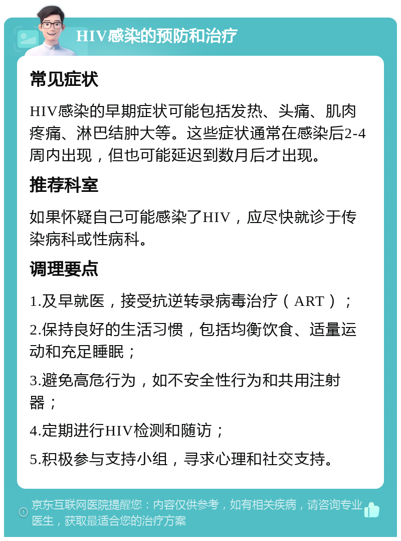 HIV感染的预防和治疗 常见症状 HIV感染的早期症状可能包括发热、头痛、肌肉疼痛、淋巴结肿大等。这些症状通常在感染后2-4周内出现，但也可能延迟到数月后才出现。 推荐科室 如果怀疑自己可能感染了HIV，应尽快就诊于传染病科或性病科。 调理要点 1.及早就医，接受抗逆转录病毒治疗（ART）； 2.保持良好的生活习惯，包括均衡饮食、适量运动和充足睡眠； 3.避免高危行为，如不安全性行为和共用注射器； 4.定期进行HIV检测和随访； 5.积极参与支持小组，寻求心理和社交支持。