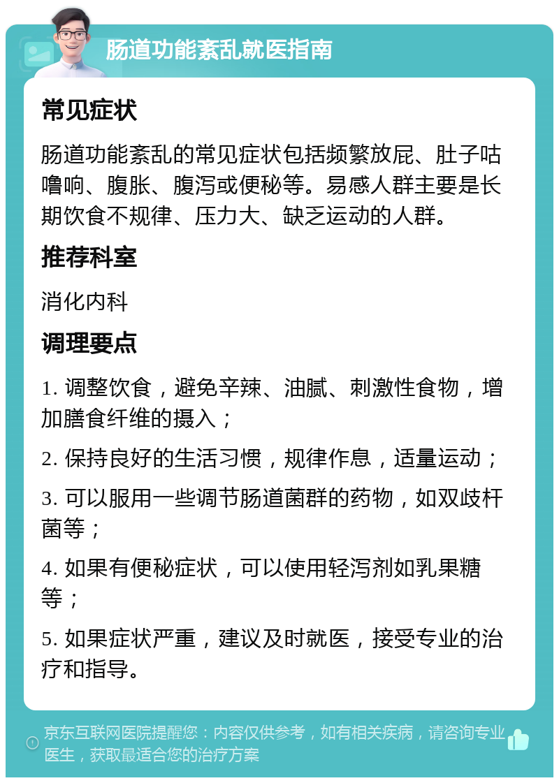 肠道功能紊乱就医指南 常见症状 肠道功能紊乱的常见症状包括频繁放屁、肚子咕噜响、腹胀、腹泻或便秘等。易感人群主要是长期饮食不规律、压力大、缺乏运动的人群。 推荐科室 消化内科 调理要点 1. 调整饮食，避免辛辣、油腻、刺激性食物，增加膳食纤维的摄入； 2. 保持良好的生活习惯，规律作息，适量运动； 3. 可以服用一些调节肠道菌群的药物，如双歧杆菌等； 4. 如果有便秘症状，可以使用轻泻剂如乳果糖等； 5. 如果症状严重，建议及时就医，接受专业的治疗和指导。